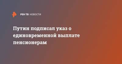 Владимир Путин - Путин подписал указ о единовременной выплате пенсионерам - ren.tv - Россия