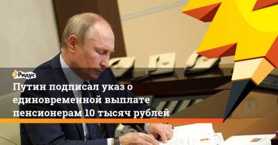 Владимир Путин - Путин подписал указ о единовременной выплате пенсионерам 10 тысяч рублей - ridus.ru - Россия