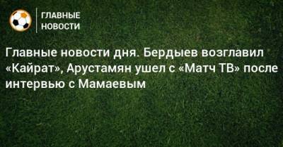 Главные новости дня. Бердыев возглавил «Кайрат», Арустамян ушел с «Матч ТВ» после интервью с Мамаевым - bombardir.ru - Бельгия - Нижний Новгород