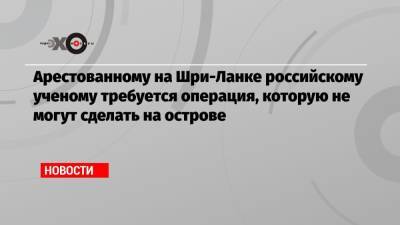 Арестованному на Шри-Ланке российскому ученому требуется операция, которую не могут сделать на острове - echo.msk.ru - Россия - Шри Ланка