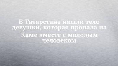 В Татарстане нашли тело девушки, которая пропала на Каме вместе с молодым человеком - chelny-izvest.ru - Россия - респ. Татарстан