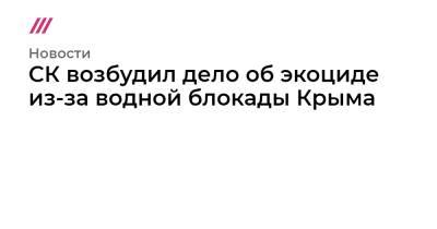 СК возбудил дело об экоциде из-за водной блокады Крыма - tvrain.ru - Россия - Украина - Крым - Херсонская обл.