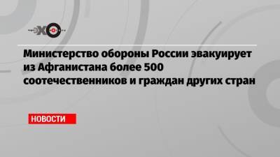 Министерство обороны России эвакуирует из Афганистана более 500 соотечественников и граждан других стран - echo.msk.ru - Москва - Россия - Украина - Узбекистан - Белоруссия - Киргизия - Ульяновск - Таджикистан - Афганистан