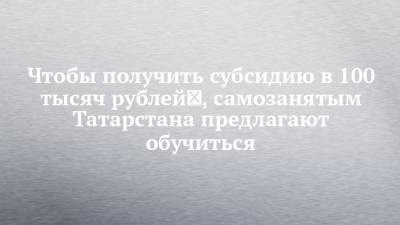Чтобы получить субсидию в 100 тысяч рублей , самозанятым Татарстана предлагают обучиться - chelny-izvest.ru - респ. Татарстан