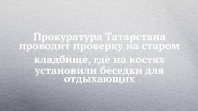 Прокуратура Татарстана проводит проверку на старом кладбище, где на костях установили беседки для отдыхающих - chelny-izvest.ru - респ. Татарстан