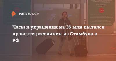 Часы и украшения на 36 млн пытался провезти россиянин из Стамбула в РФ - ren.tv - Россия - Стамбул