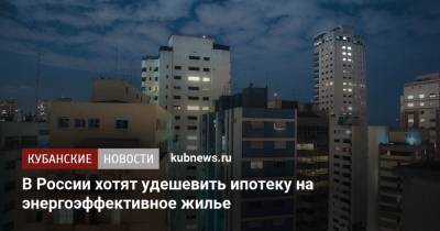 В России хотят удешевить ипотеку на энергоэффективное жилье - kubnews.ru - Россия