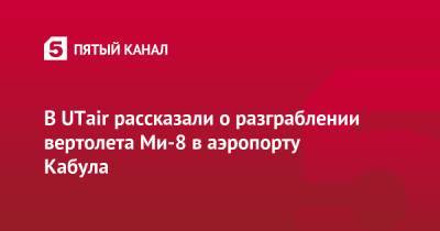В UTair рассказали о разграблении вертолета Ми-8 в аэропорту Кабула - 5-tv.ru - Москва - Россия - Кабул