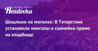 Шашлыки на могилах: В Татарстане установили мангалы и скамейки прямо на кладбище - readovka.ru - респ. Татарстан