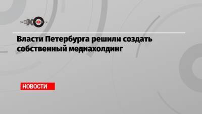 Власти Петербурга решили создать собственный медиахолдинг - echo.msk.ru - Санкт-Петербург