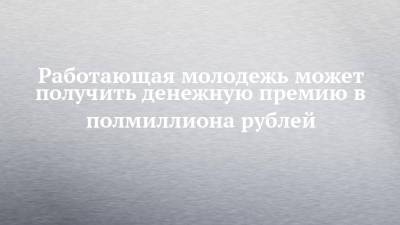 Работающая молодежь может получить денежную премию в полмиллиона рублей - chelny-izvest.ru - респ. Татарстан
