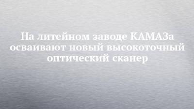 На литейном заводе КАМАЗа осваивают новый высокоточный оптический сканер - chelny-izvest.ru - Камаз
