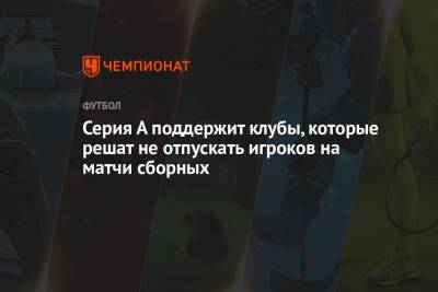 Серия А поддержит клубы, которые решат не отпускать игроков на матчи сборных - championat.com - Англия