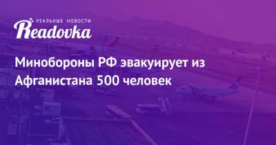 Минобороны РФ эвакуирует из Афганистана 500 человек - readovka.ru - Россия - Афганистан