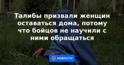 Талибы призвали женщин оставаться дома, потому что бойцов не научили с ними обращаться - news.mail.ru - Афганистан