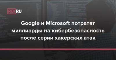 Google и Microsoft потратят миллиарды на кибербезопасность после серии хакерских атак - rb.ru - США - Microsoft