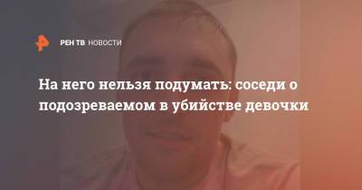 На него нельзя подумать: соседи о подозреваемом в убийстве девочки - ren.tv - Тюмень - Сургут