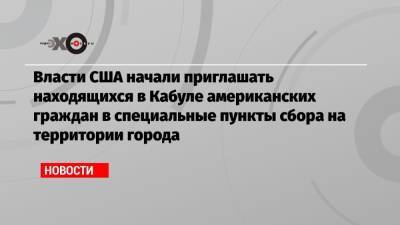 Власти США начали приглашать находящихся в Кабуле американских граждан в специальные пункты сбора на территории города - echo.msk.ru - США - Washington - Афганистан - Кабул