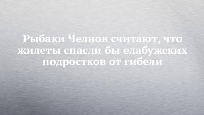 Рыбаки Челнов считают, что жилеты спасли бы елабужских подростков от гибели - chelny-izvest.ru - Набережные Челны - Пермский край