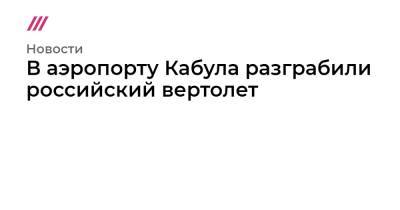 В аэропорту Кабула разграбили российский вертолет - tvrain.ru - Кабул