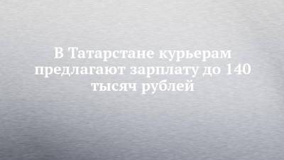В Татарстане курьерам предлагают зарплату до 140 тысяч рублей - chelny-izvest.ru - Россия - респ. Татарстан - Набережные Челны