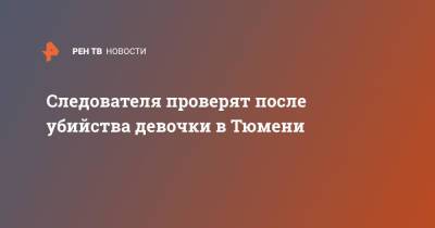 Светлана Петренко - Александр Бастрыкин - Следователя проверят после убийства девочки в Тюмени - ren.tv - Россия - Тюмень - Тюменская обл.