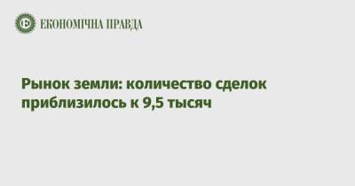 Рынок земли: количество сделок приблизилось к 9,5 тысяч - epravda.com.ua - Украина - Киевская обл.