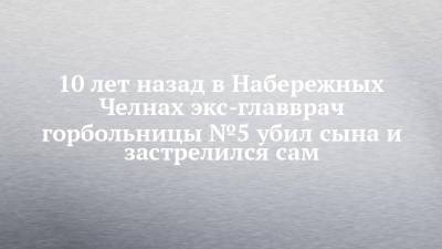 10 лет назад в Набережных Челнах экс-главврач горбольницы №5 убил сына и застрелился сам - chelny-izvest.ru - Набережные Челны
