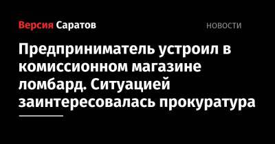 Предприниматель устроил в комиссионном магазине ломбард. Ситуацией заинтересовалась прокуратура - nversia.ru - Саратовская обл.