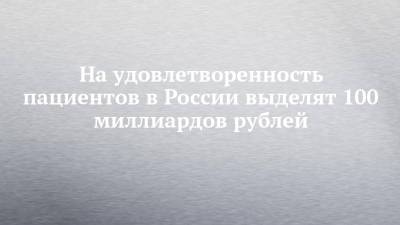 На удовлетворенность пациентов в России выделят 100 миллиардов рублей - chelny-izvest.ru - Россия