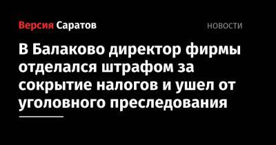 В Балаково директор фирмы отделался штрафом за сокрытие налогов и ушел от уголовного преследования - nversia.ru - Саратовская обл.