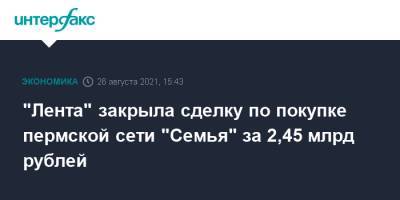 "Лента" закрыла сделку по покупке пермской сети "Семья" за 2,45 млрд рублей - interfax.ru - Москва - Пермь - Пермский край
