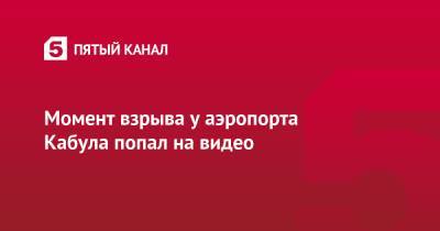 Момент взрыва у аэропорта Кабула попал на видео - 5-tv.ru - США - Афганистан - Кабул