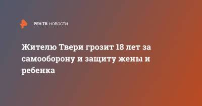 Жителю Твери грозит 18 лет за самооборону и защиту жены и ребенка - ren.tv - Тверь