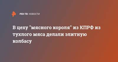 В цеху "мясного короля" из КПРФ из тухлого мяса делали элитную колбасу - ren.tv - Россия