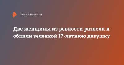 Две женщины из ревности раздели и облили зеленкой 17-летнюю девушку - ren.tv - Иркутская обл.