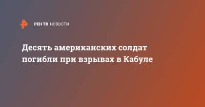 Десять американских солдат погибли при взрывах в Кабуле - ren.tv - Россия - США - Англия - Афганистан - Кабул