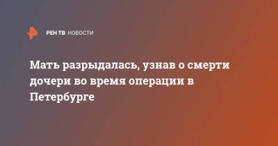 Мать разрыдалась, узнав о смерти дочери во время операции в Петербурге - ren.tv - Украина - Санкт-Петербург