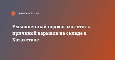 Нурлан Ермекбаев - Умышленный поджог мог стать причиной взрывов на складе в Казахстане - ren.tv - Казахстан - Жамбылская обл.