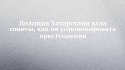 Полиция Татарстана дала советы, как не спровоцировать преступление - chelny-izvest.ru - респ. Татарстан