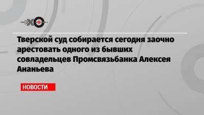 Алексей Ананьев - Тверской суд собирается сегодня заочно арестовать одного из бывших совладельцев Промсвязьбанка Алексея Ананьева - echo.msk.ru - Россия - Тверь