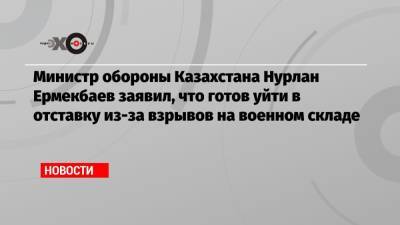 Нурлан Ермекбаев - Министр обороны Казахстана Нурлан Ермекбаев заявил, что готов уйти в отставку из-за взрывов на военном складе - echo.msk.ru - Казахстан - Жамбылская обл.