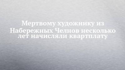 Мертвому художнику из Набережных Челнов несколько лет начисляли квартплату - chelny-izvest.ru - Набережные Челны