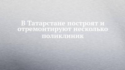 В Татарстане построят и отремонтируют несколько поликлиник - chelny-izvest.ru - респ. Татарстан - Зеленодольск - Мензелинск