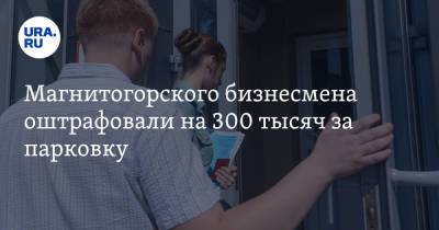 Магнитогорского бизнесмена оштрафовали на 300 тысяч за парковку - ura.news - Москва - Россия - Челябинская обл. - Магнитогорск