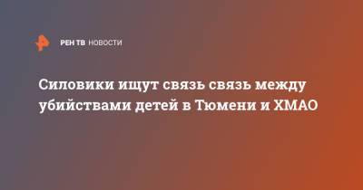 Силовики ищут связь связь между убийствами детей в Тюмени и ХМАО - ren.tv - Тюмень - Югра