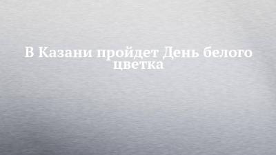 В Казани пройдет День белого цветка - chelny-izvest.ru - респ. Татарстан - Казань