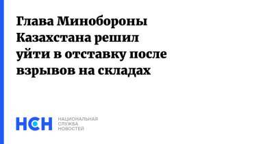 Нурлан Ермекбаев - Глава Минобороны Казахстана решил уйти в отставку после взрывов на складах - nsn.fm - Казахстан - Жамбылская обл. - Минобороны