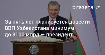 Шерзод Асадов - За пять лет планируется довести ВВП Узбекистана минимум до $100 млрд — президент - gazeta.uz - Узбекистан - Навоийской обл.