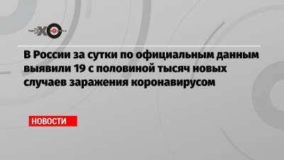В России за сутки по официальным данным выявили 19 с половиной тысяч новых случаев заражения коронавирусом - echo.msk.ru - Москва - Россия - Санкт-Петербург - Московская обл.